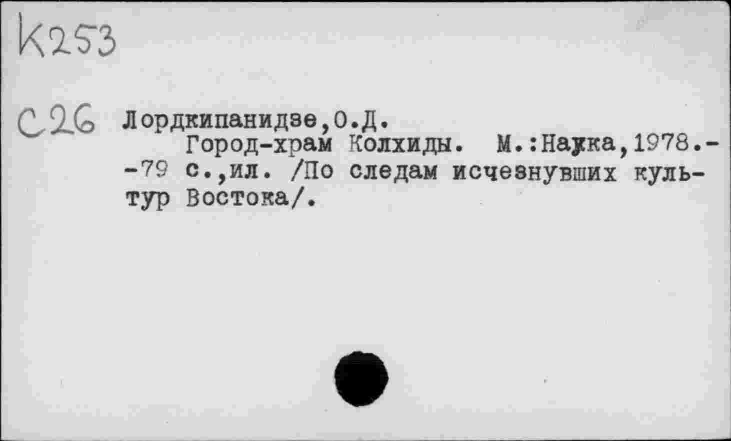 ﻿k2.S3
(Y IG Лордкипанидзе,О.Д.
Город-храм Колхиды. М.:Наука,1978.--79 с.,ил. /По следам исчезнувших культур Востока/.